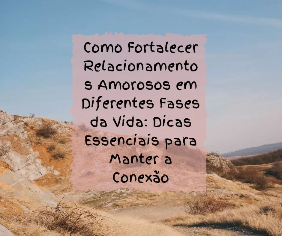 Como Fortalecer Relacionamentos Amorosos em Diferentes Fases da Vida: Dicas Essenciais para Manter a Conexão